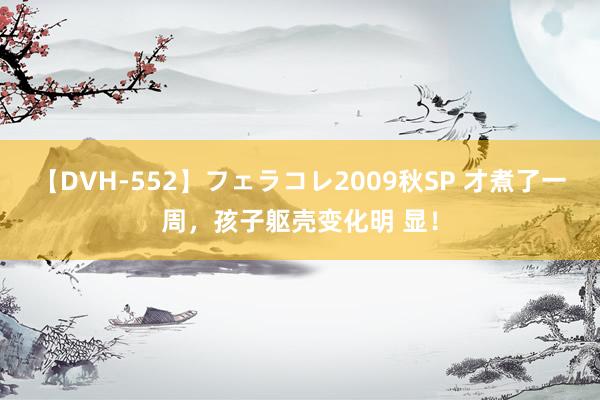 【DVH-552】フェラコレ2009秋SP 才煮了一周,孩子躯壳变化明 显!