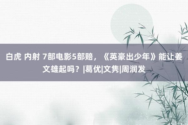 白虎 内射 7部电影5部赔，《英豪出少年》能让姜文雄起吗？|葛优|文隽|周润发