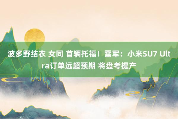 波多野结衣 女同 首辆托福！雷军：小米SU7 Ultra订单远超预期 将盘考提产