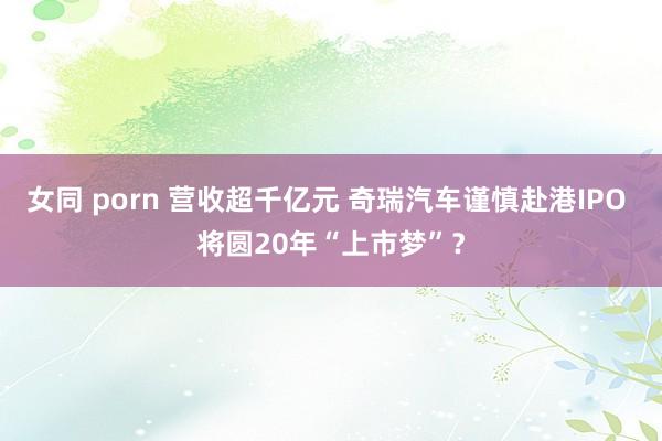 女同 porn 营收超千亿元 奇瑞汽车谨慎赴港IPO 将圆20年“上市梦”？