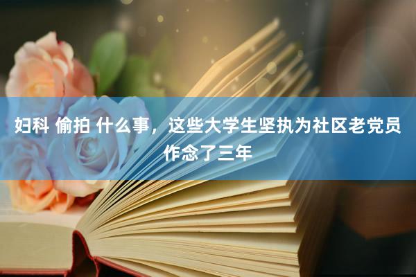 妇科 偷拍 什么事，这些大学生坚执为社区老党员作念了三年