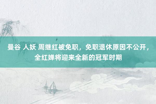 曼谷 人妖 周继红被免职，免职退休原因不公开，全红婵将迎来全新的冠军时期
