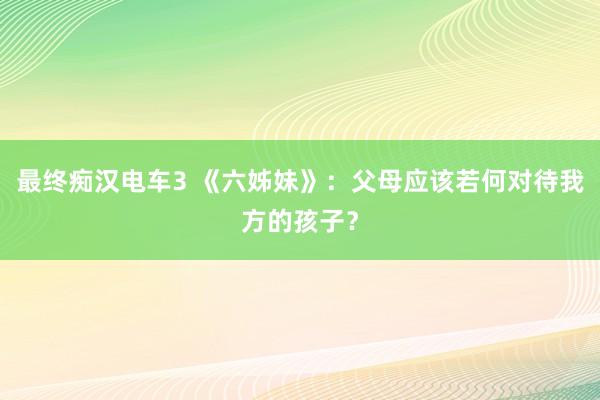最终痴汉电车3 《六姊妹》：父母应该若何对待我方的孩子？