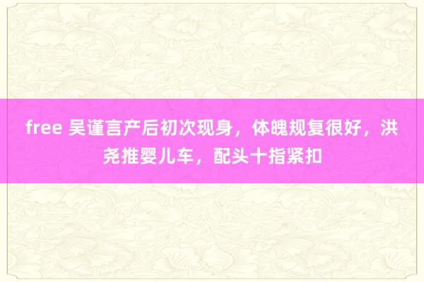 free 吴谨言产后初次现身，体魄规复很好，洪尧推婴儿车，配头十指紧扣