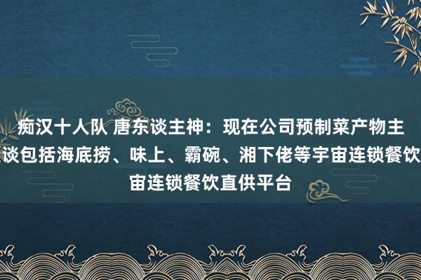 痴汉十人队 唐东谈主神：现在公司预制菜产物主要销售渠谈包括海底捞、味上、霸碗、湘下佬等宇宙连锁餐饮直供平台