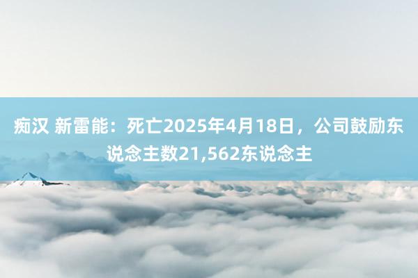 痴汉 新雷能：死亡2025年4月18日，公司鼓励东说念主数21，562东说念主