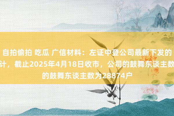 自拍偷拍 吃瓜 广信材料：左证中登公司最新下发的鼓舞名册统计，截止2025年4月18日收市，公司的鼓舞东谈主数为28874户