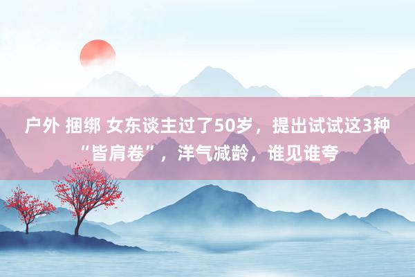 户外 捆绑 女东谈主过了50岁，提出试试这3种“皆肩卷”，洋气减龄，谁见谁夸