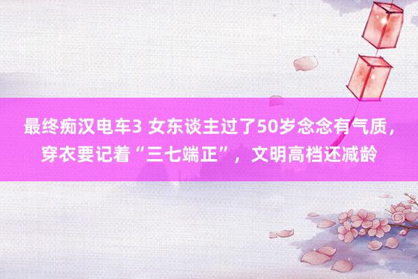 最终痴汉电车3 女东谈主过了50岁念念有气质，穿衣要记着“三七端正”，文明高档还减龄