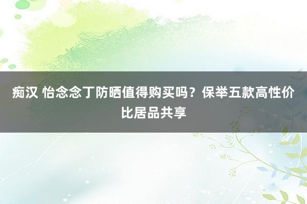 痴汉 怡念念丁防晒值得购买吗？保举五款高性价比居品共享