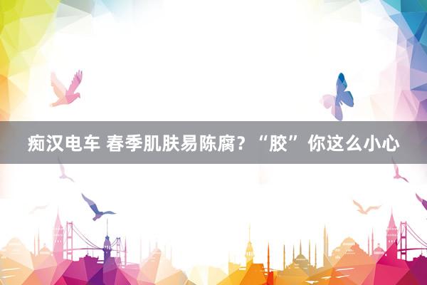 痴汉电车 春季肌肤易陈腐？“胶” 你这么小心
