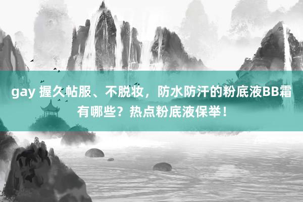 gay 握久帖服、不脱妆，防水防汗的粉底液BB霜有哪些？热点粉底液保举！