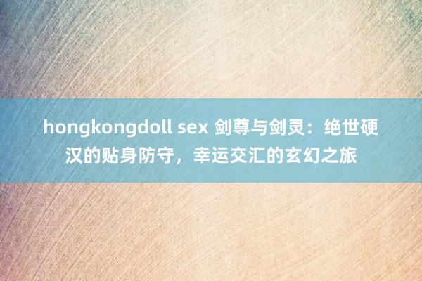 hongkongdoll sex 剑尊与剑灵：绝世硬汉的贴身防守，幸运交汇的玄幻之旅
