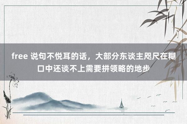 free 说句不悦耳的话，大部分东谈主咫尺在糊口中还谈不上需要拼领略的地步