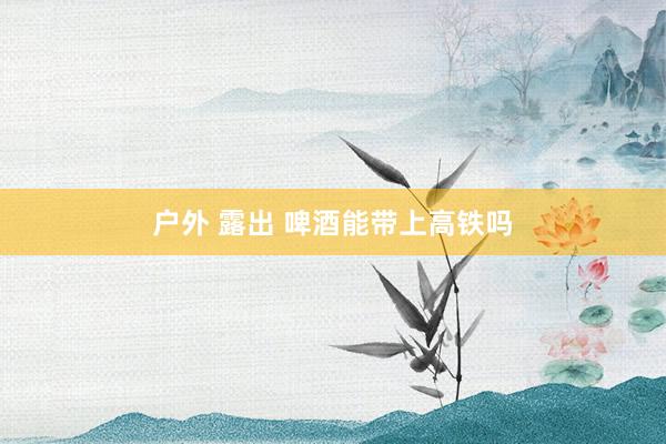 户外 露出 啤酒能带上高铁吗