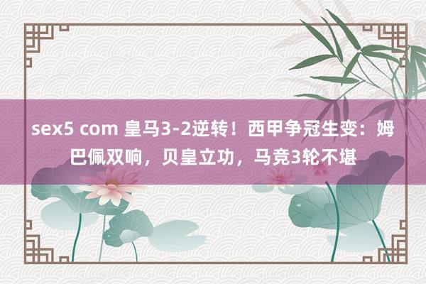 sex5 com 皇马3-2逆转！西甲争冠生变：姆巴佩双响，贝皇立功，马竞3轮不堪