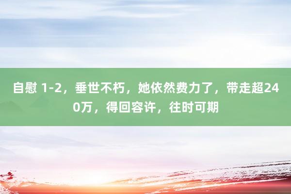 自慰 1-2，垂世不朽，她依然费力了，带走超240万，得回容许，往时可期