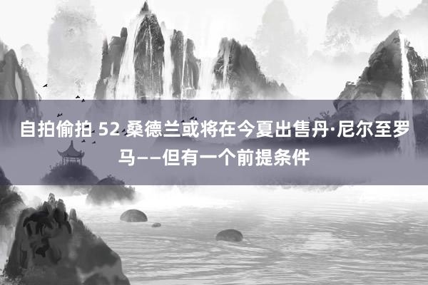 自拍偷拍 52 桑德兰或将在今夏出售丹·尼尔至罗马——但有一个前提条件
