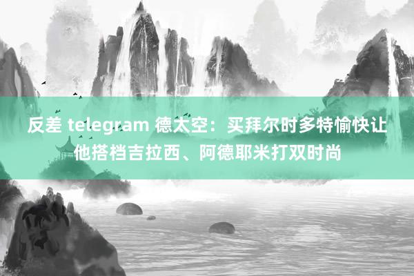 反差 telegram 德太空：买拜尔时多特愉快让他搭档吉拉西、阿德耶米打双时尚