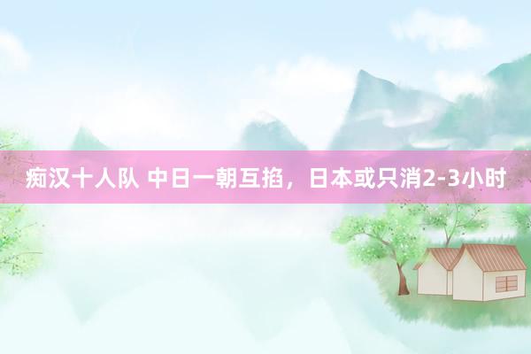 痴汉十人队 中日一朝互掐，日本或只消2-3小时