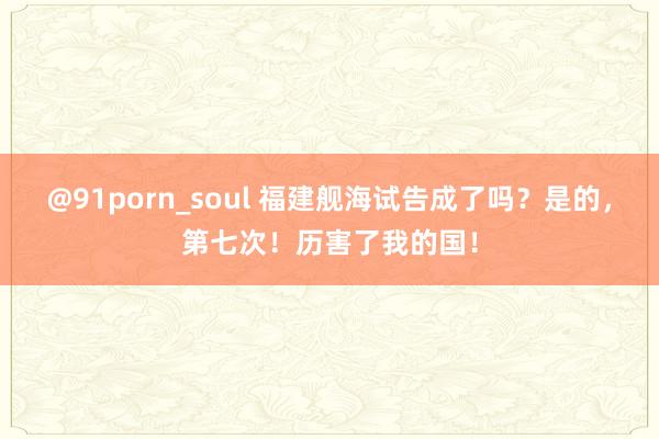 @91porn_soul 福建舰海试告成了吗？是的，第七次！历害了我的国！