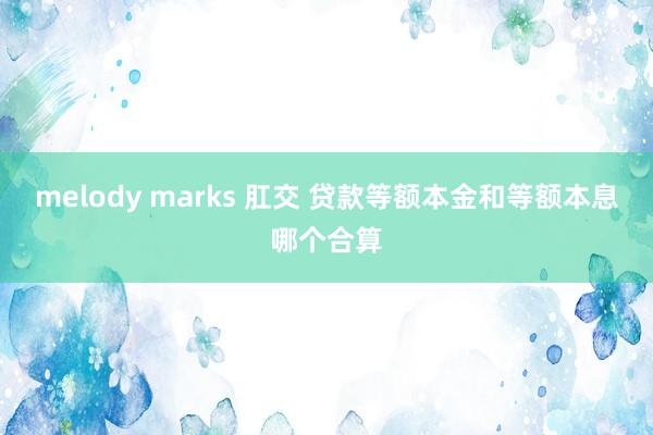 melody marks 肛交 贷款等额本金和等额本息哪个合算