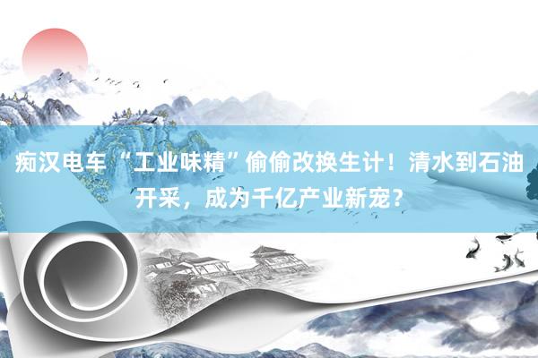 痴汉电车 “工业味精”偷偷改换生计！清水到石油开采，成为千亿产业新宠？