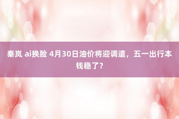 秦岚 ai换脸 4月30日油价将迎调遣，五一出行本钱稳了？