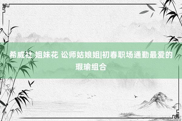 希威社 姐妹花 讼师姑娘姐|初春职场通勤最爱的瑕瑜组合