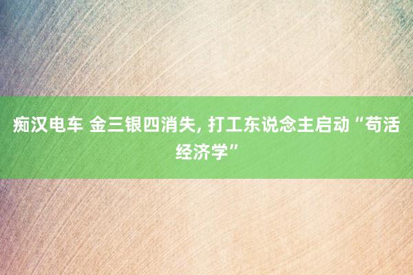 痴汉电车 金三银四消失， 打工东说念主启动“苟活经济学”