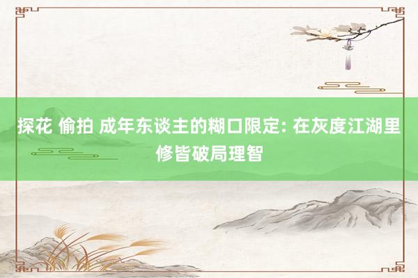 探花 偷拍 成年东谈主的糊口限定: 在灰度江湖里修皆破局理智