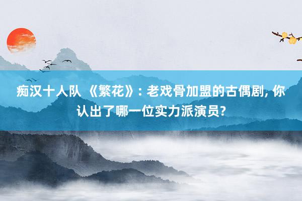 痴汉十人队 《繁花》: 老戏骨加盟的古偶剧， 你认出了哪一位实力派演员?