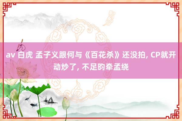 av 白虎 孟子义跟何与《百花杀》还没拍， CP就开动炒了， 不足昀牵孟绕