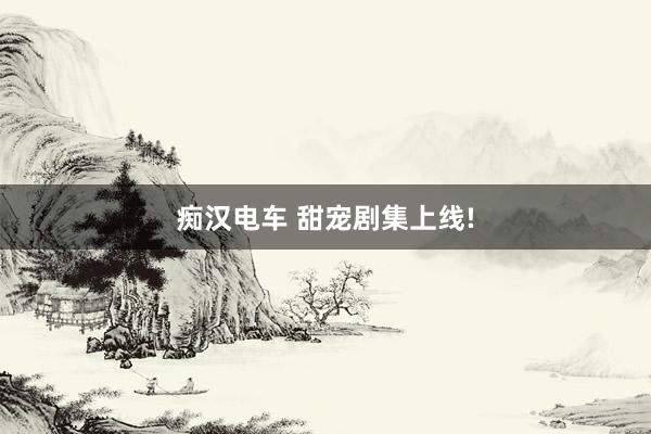 痴汉电车 甜宠剧集上线!