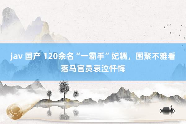 jav 国产 120余名“一霸手”妃耦，围聚不雅看落马官员哀泣忏悔