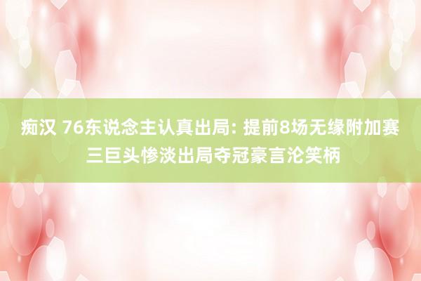 痴汉 76东说念主认真出局: 提前8场无缘附加赛 三巨头惨淡出局夺冠豪言沦笑柄