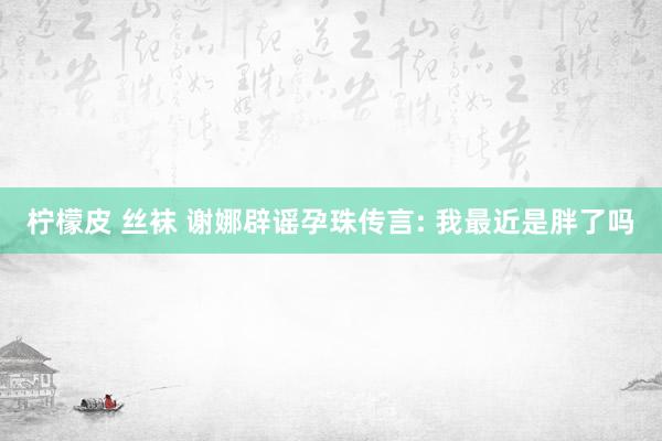 柠檬皮 丝袜 谢娜辟谣孕珠传言: 我最近是胖了吗