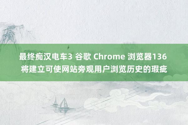 最终痴汉电车3 谷歌 Chrome 浏览器136 将建立可使网站旁观用户浏览历史的瑕疵