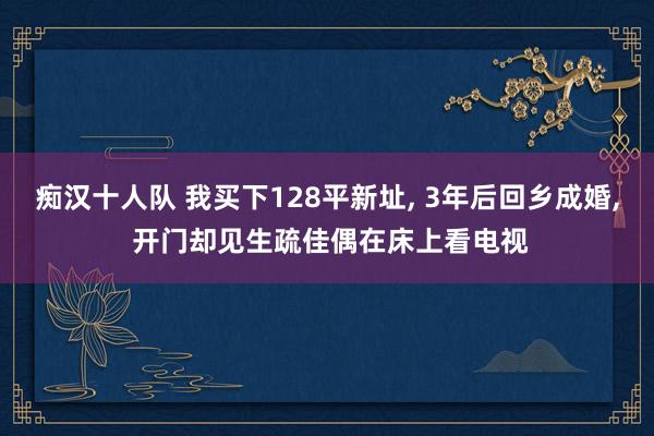 痴汉十人队 我买下128平新址， 3年后回乡成婚， 开门却见生疏佳偶在床上看电视