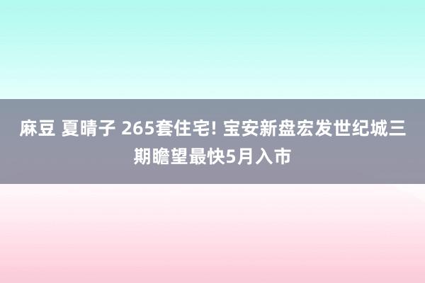 麻豆 夏晴子 265套住宅! 宝安新盘宏发世纪城三期瞻望最快5月入市