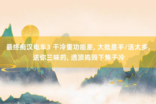 最终痴汉电车3 干冷重功能差， 大批是手/活太多， 送你三味药， 透顶捣毁下焦干冷