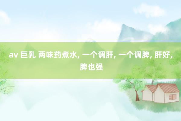 av 巨乳 两味药煮水， 一个调肝， 一个调脾， 肝好， 脾也强