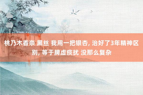 桃乃木香奈 黑丝 我用一把银杏， 治好了3年精神区别， 等于脾虚痰扰 没那么复杂