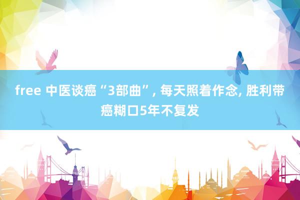 free 中医谈癌“3部曲”， 每天照着作念， 胜利带癌糊口5年不复发