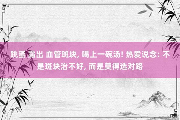 跳蛋 露出 血管斑块， 喝上一碗汤! 热爱说念: 不是斑块治不好， 而是莫得选对路