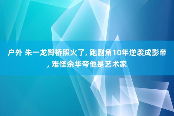 户外 朱一龙臀桥照火了， 跑副角10年逆袭成影帝， 难怪余华夸他是艺术家