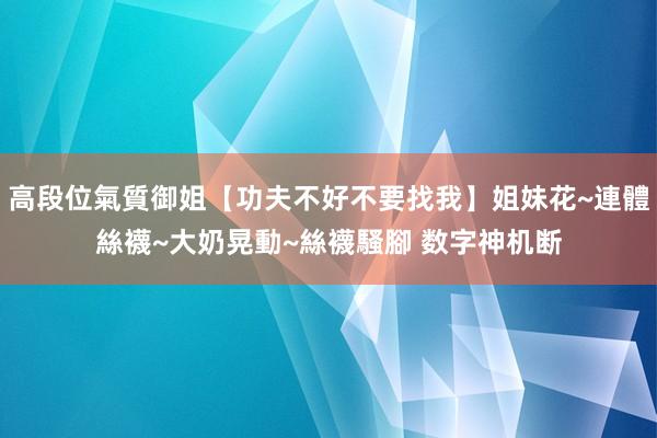 高段位氣質御姐【功夫不好不要找我】姐妹花~連體絲襪~大奶晃動~絲襪騷腳 数字神机断