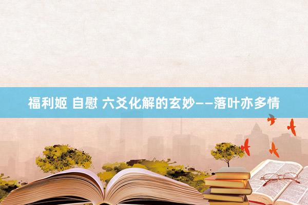 福利姬 自慰 六爻化解的玄妙——落叶亦多情