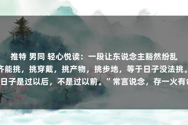 推特 男同 轻心悦读:一段让东说念主豁然纷乱的话:“世上的事什么齐能挑,挑穿戴,挑产物,挑步地,等于日子没法挑。我还看透一件事,过日子是过以后,不是过以前。”常言说念,存一火有命,高贵在天,生活不是逛商店,挑你念念要的...