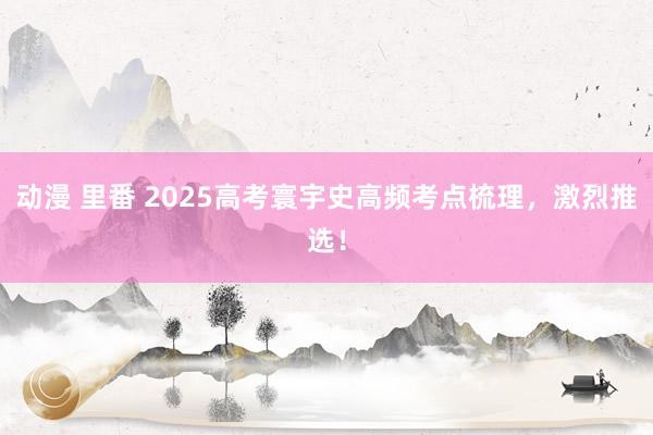 动漫 里番 2025高考寰宇史高频考点梳理，激烈推选！